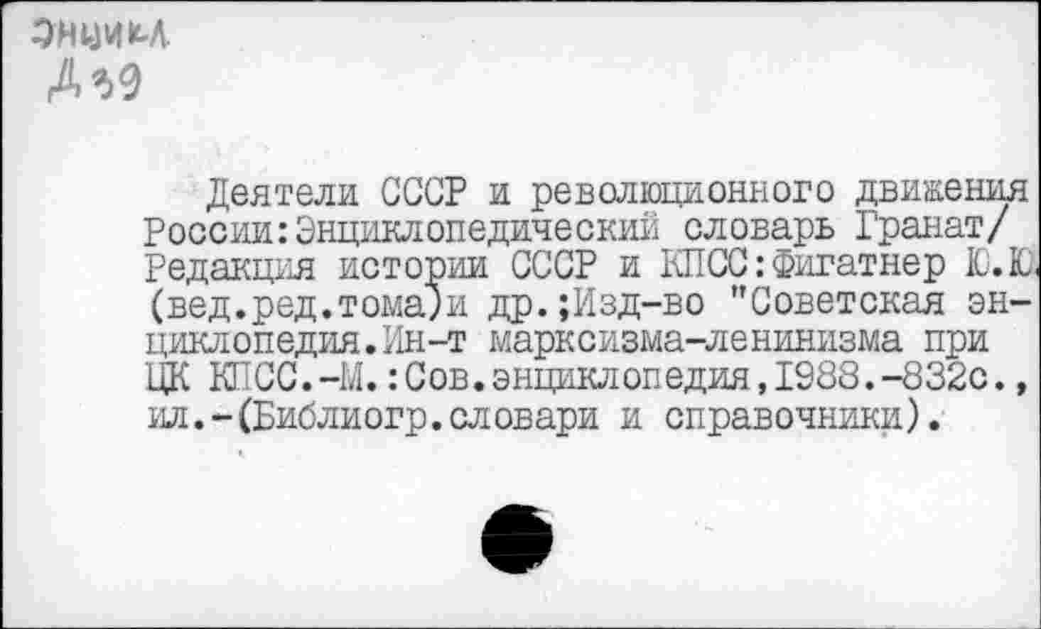 ﻿ОПЦИИ
М9
Деятели СССР и революционного движения России:Энциклопедический словарь Гранат/ Редакция истории СССР и КПСС: Фигатнер Ю.К, (вед.ред.томами др.;Изд-во ’’Советская энциклопедия. Ин-т марксизма-ленинизма при ЦК КПСС.-М.:Сов.энциклопедия,1988.-832с., ил.-(Библиогр.словари и справочники).